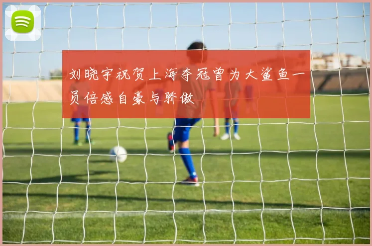 刘晓宇祝贺上海夺冠曾为大鲨鱼一员倍感自豪与骄傲