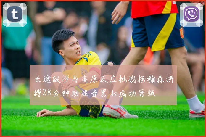 长途跋涉与高原反应挑战杨瀚森拼搏28分钟助混音黑七成功晋级