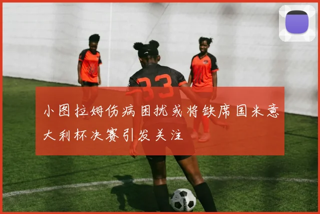 小图拉姆伤病困扰或将缺席国米意大利杯决赛引发关注