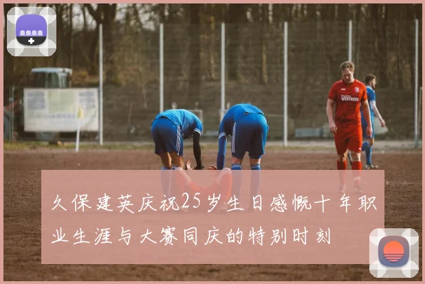 久保建英庆祝25岁生日感慨十年职业生涯与大赛同庆的特别时刻