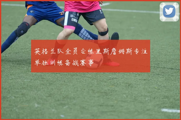 英格兰队全员合练里斯詹姆斯专注单独训练备战赛事