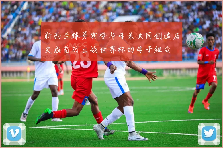 新西兰球员宾登与母亲共同创造历史成首对出战世界杯的母子组合