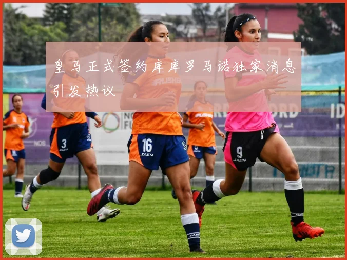 皇马正式签约库库罗马诺独家消息引发热议