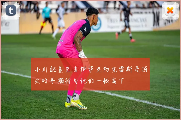 小川航基直言伊萨克约克雷斯是顶尖对手期待与他们一较高下