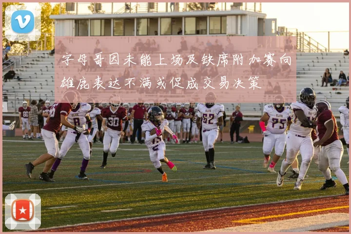字母哥因未能上场及缺席附加赛向雄鹿表达不满或促成交易决策