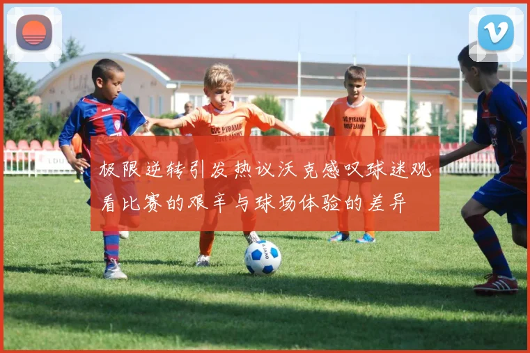 极限逆转引发热议沃克感叹球迷观看比赛的艰辛与球场体验的差异