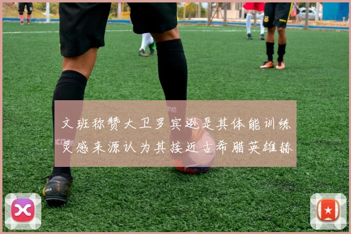 文班称赞大卫罗宾逊是其体能训练灵感来源认为其接近古希腊英雄赫拉克勒斯