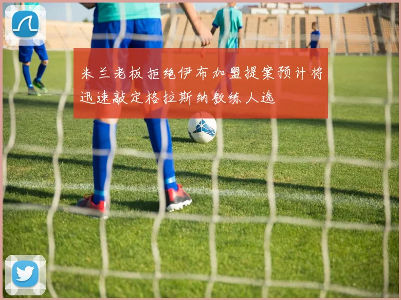 米兰老板拒绝伊布加盟提案预计将迅速敲定格拉斯纳教练人选