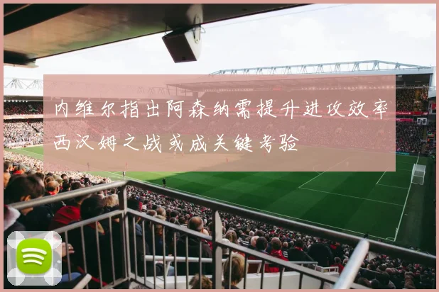 内维尔指出阿森纳需提升进攻效率西汉姆之战或成关键考验