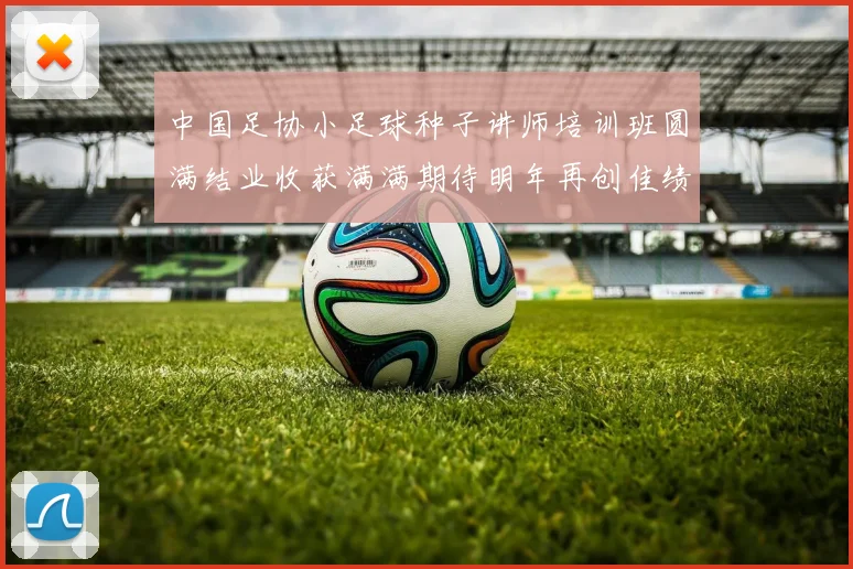 中国足协小足球种子讲师培训班圆满结业收获满满期待明年再创佳绩