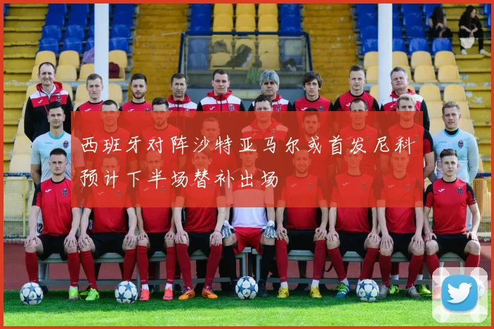 西班牙对阵沙特亚马尔或首发尼科预计下半场替补出场