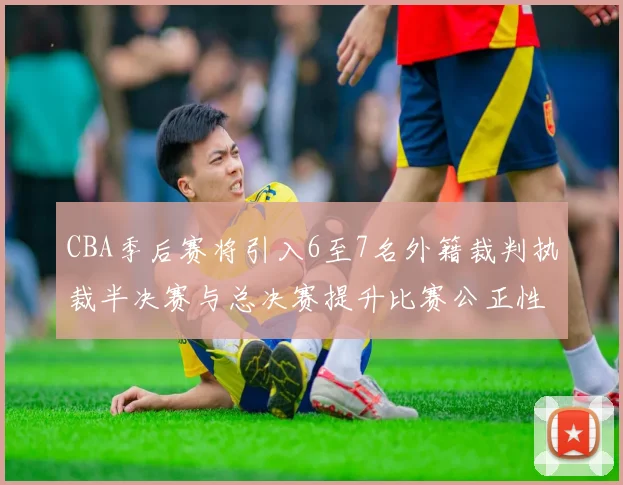 CBA季后赛将引入6至7名外籍裁判执裁半决赛与总决赛提升比赛公正性