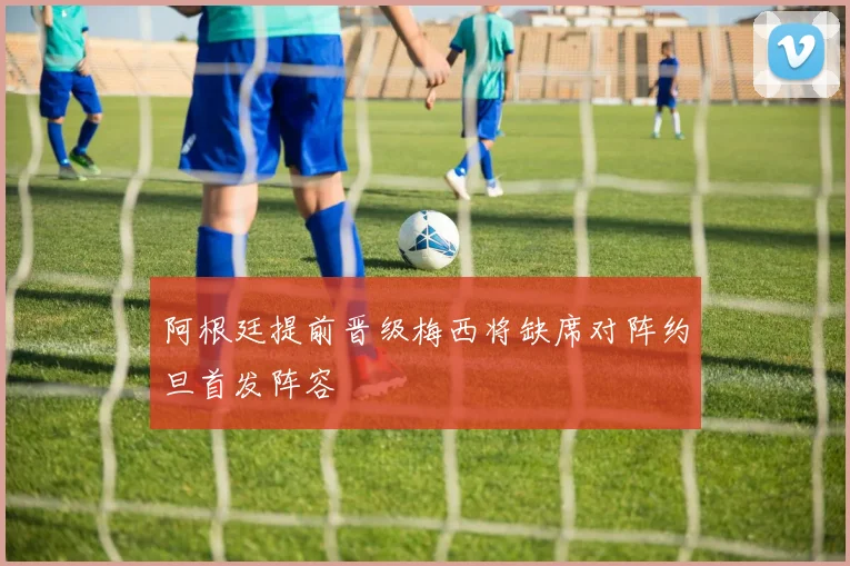 阿根廷提前晋级梅西将缺席对阵约旦首发阵容