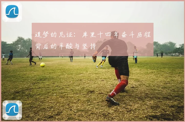 追梦的见证：库里十四年奋斗历程背后的辛酸与坚持