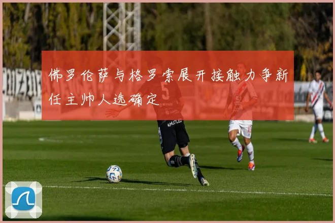 佛罗伦萨与格罗索展开接触力争新任主帅人选确定