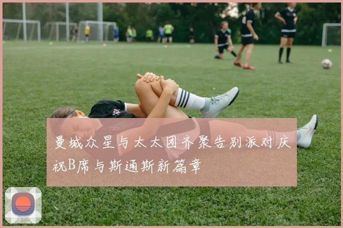 曼城众星与太太团齐聚告别派对庆祝B席与斯通斯新篇章
