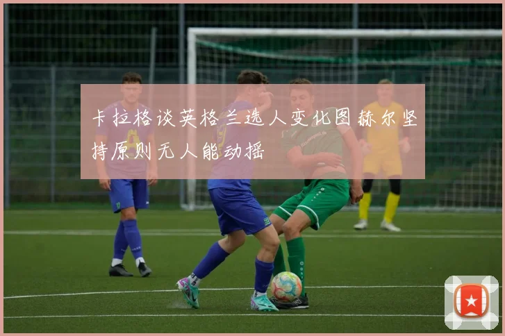 卡拉格谈英格兰选人变化图赫尔坚持原则无人能动摇