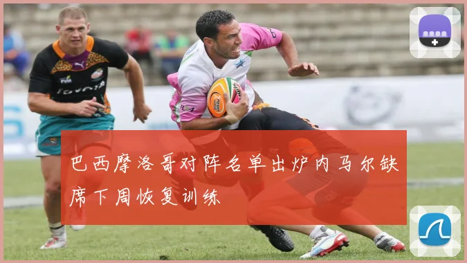 巴西摩洛哥对阵名单出炉内马尔缺席下周恢复训练