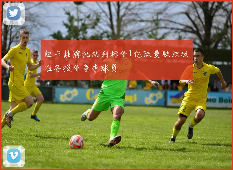 纽卡挂牌托纳利标价1亿欧曼联积极准备报价争夺球员