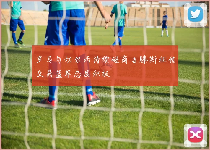 罗马与切尔西持续磋商吉滕斯租借交易蓝军态度积极